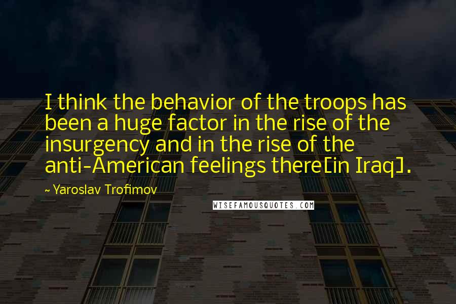 Yaroslav Trofimov quotes: I think the behavior of the troops has been a huge factor in the rise of the insurgency and in the rise of the anti-American feelings there[in Iraq].