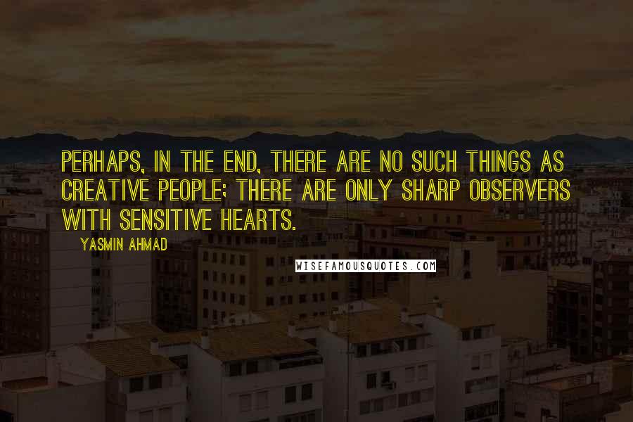 Yasmin Ahmad quotes: Perhaps, in the end, there are no such things as creative people; there are only sharp observers with sensitive hearts.