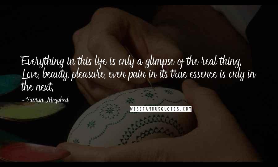 Yasmin Mogahed quotes: Everything in this life is only a glimpse of the real thing. Love, beauty, pleasure, even pain in its true essence is only in the next.