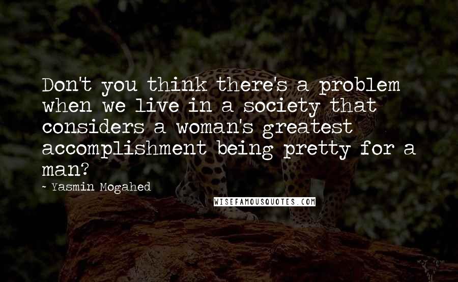 Yasmin Mogahed quotes: Don't you think there's a problem when we live in a society that considers a woman's greatest accomplishment being pretty for a man?