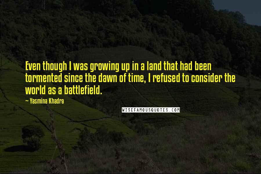 Yasmina Khadra quotes: Even though I was growing up in a land that had been tormented since the dawn of time, I refused to consider the world as a battlefield. Yasmina Khadra quotes: Even though I was growing up in a land that had been tormented since the dawn of time, I refused to consider the world as a battlefield.