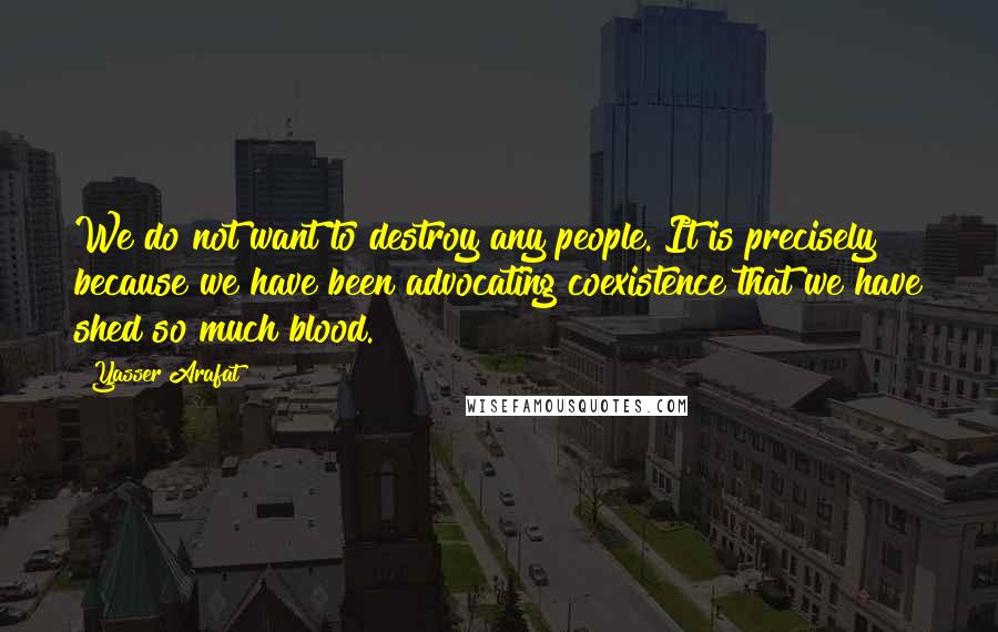 Yasser Arafat quotes: We do not want to destroy any people. It is precisely because we have been advocating coexistence that we have shed so much blood. Yasser Arafat quotes: We do not want to destroy any people. It is precisely because we have been advocating coexistence that we have shed so much blood.