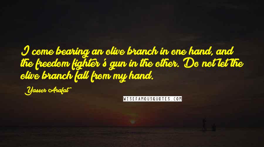 Yasser Arafat quotes: I come bearing an olive branch in one hand, and the freedom fighter's gun in the other. Do not let the olive branch fall from my hand.