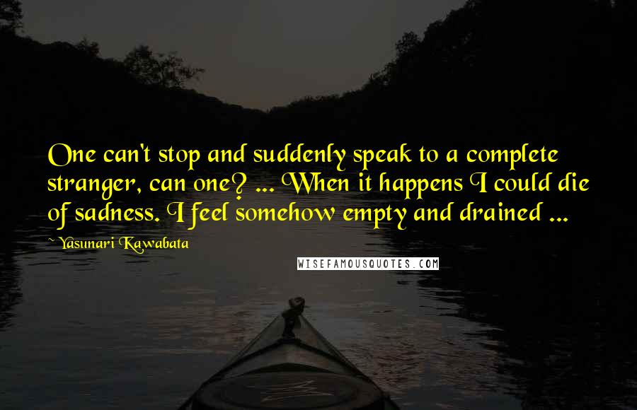 Yasunari Kawabata quotes: One can't stop and suddenly speak to a complete stranger, can one? ... When it happens I could die of sadness. I feel somehow empty and drained ... Yasunari Kawabata quotes: One can't stop and suddenly speak to a complete stranger, can one? ... When it happens I could die of sadness. I feel somehow empty and drained ...
