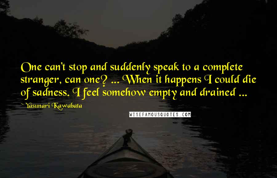 Yasunari Kawabata quotes: One can't stop and suddenly speak to a complete stranger, can one? ... When it happens I could die of sadness. I feel somehow empty and drained ...