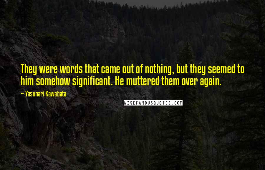Yasunari Kawabata quotes: They were words that came out of nothing, but they seemed to him somehow significant. He muttered them over again. Yasunari Kawabata quotes: They were words that came out of nothing, but they seemed to him somehow significant. He muttered them over again.