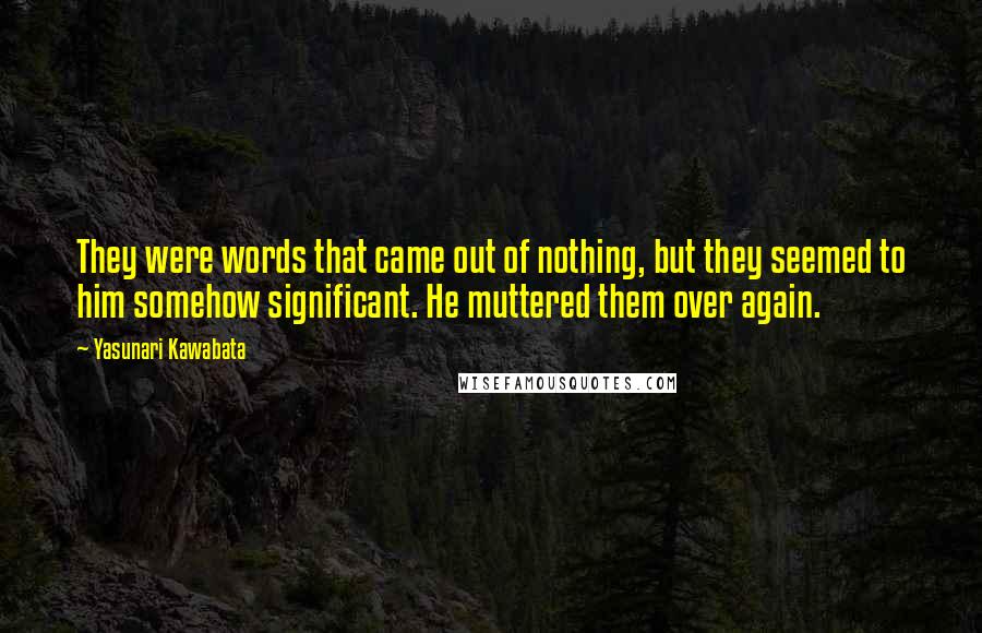 Yasunari Kawabata quotes: They were words that came out of nothing, but they seemed to him somehow significant. He muttered them over again.