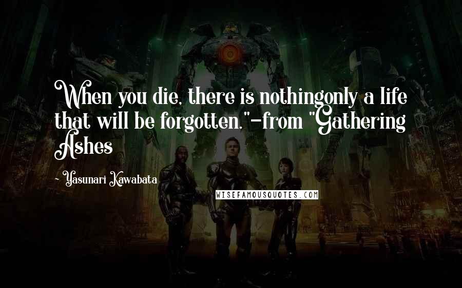 Yasunari Kawabata quotes: When you die, there is nothingonly a life that will be forgotten."-from "Gathering Ashes