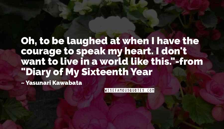 Yasunari Kawabata quotes: Oh, to be laughed at when I have the courage to speak my heart. I don't want to live in a world like this."-from "Diary of My Sixteenth Year