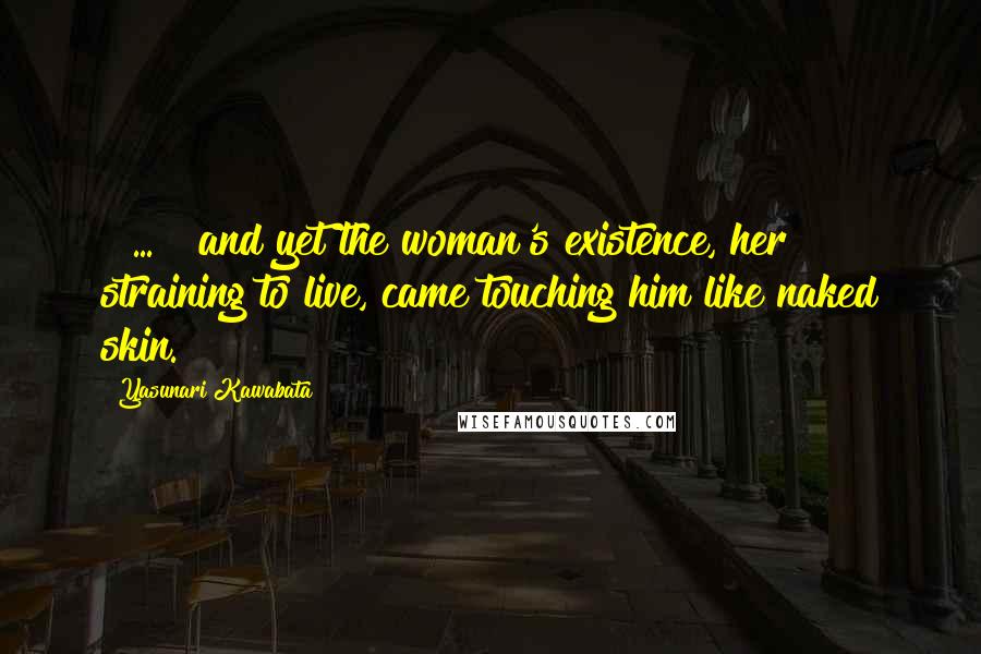 Yasunari Kawabata quotes: [ ... ] and yet the woman's existence, her straining to live, came touching him like naked skin.