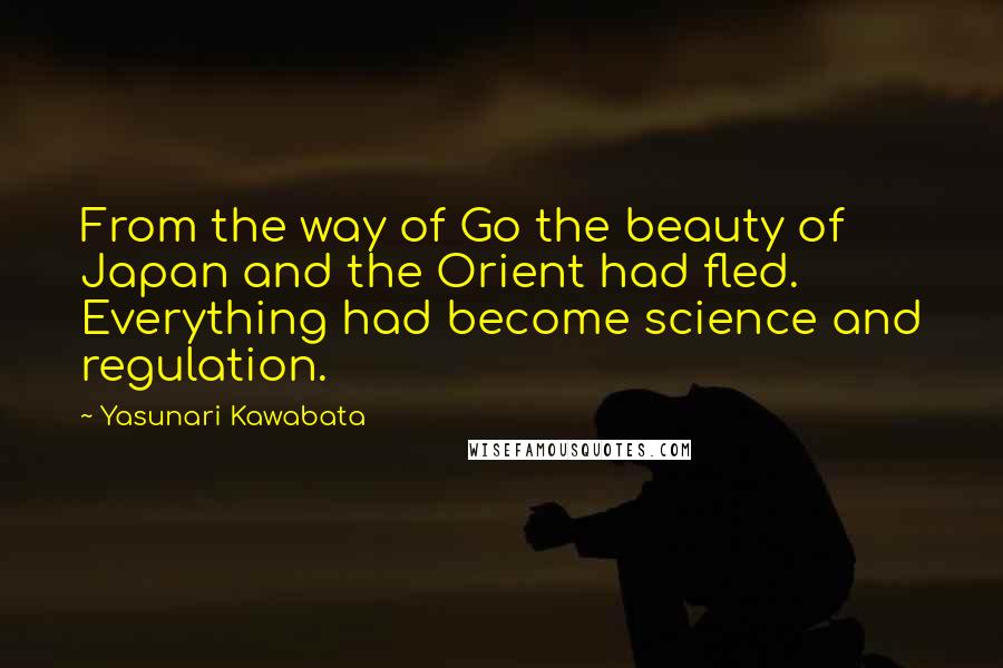 Yasunari Kawabata quotes: From the way of Go the beauty of Japan and the Orient had fled. Everything had become science and regulation. Yasunari Kawabata quotes: From the way of Go the beauty of Japan and the Orient had fled. Everything had become science and regulation.