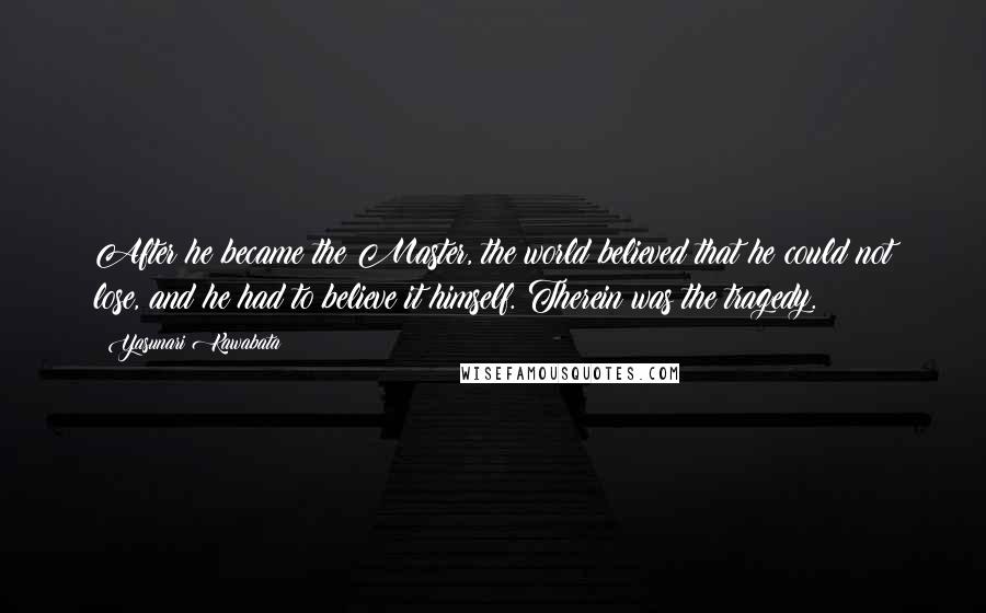 Yasunari Kawabata quotes: After he became the Master, the world believed that he could not lose, and he had to believe it himself. Therein was the tragedy. Yasunari Kawabata quotes: After he became the Master, the world believed that he could not lose, and he had to believe it himself. Therein was the tragedy.