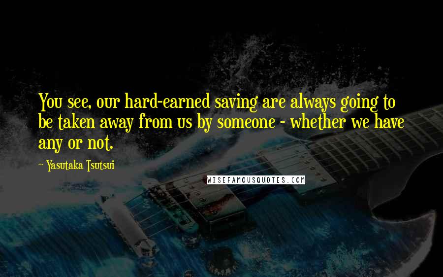 Yasutaka Tsutsui quotes: You see, our hard-earned saving are always going to be taken away from us by someone - whether we have any or not.