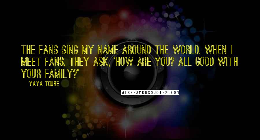 Yaya Toure quotes: The fans sing my name around the world. When I meet fans, they ask, 'How are you? All good with your family?'