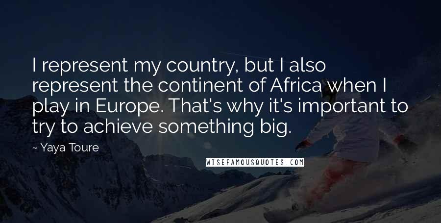 Yaya Toure quotes: I represent my country, but I also represent the continent of Africa when I play in Europe. That's why it's important to try to achieve something big.