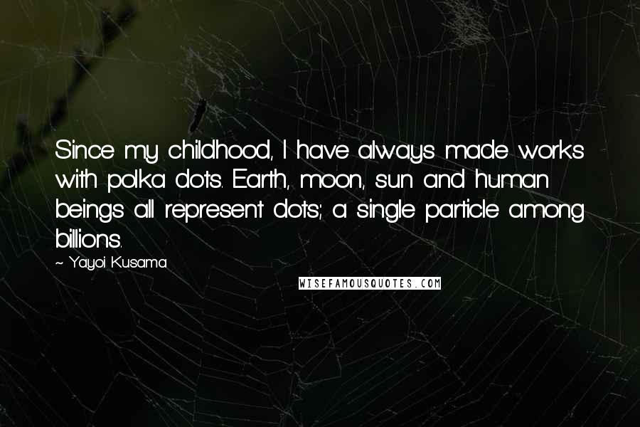 Yayoi Kusama quotes: Since my childhood, I have always made works with polka dots. Earth, moon, sun and human beings all represent dots; a single particle among billions. Yayoi Kusama quotes: Since my childhood, I have always made works with polka dots. Earth, moon, sun and human beings all represent dots; a single particle among billions.