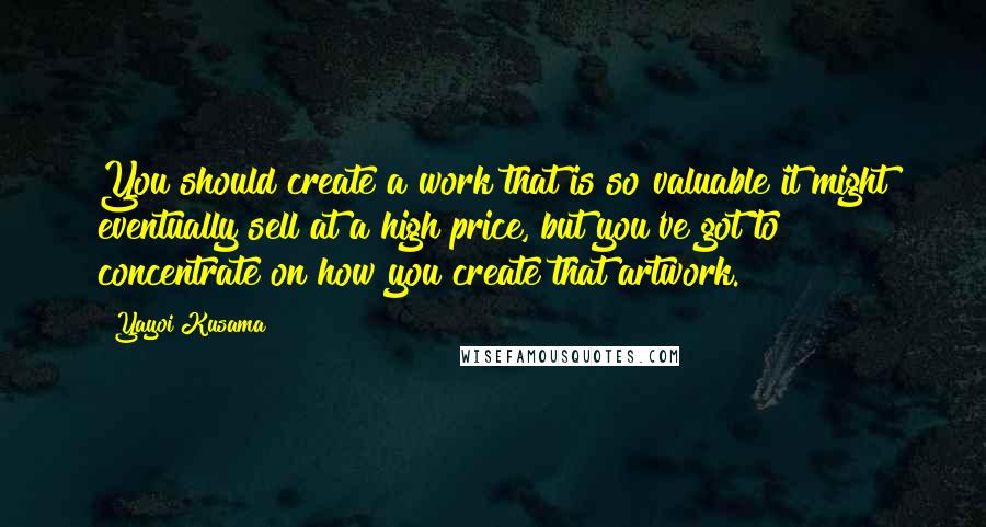 Yayoi Kusama quotes: You should create a work that is so valuable it might eventually sell at a high price, but you've got to concentrate on how you create that artwork. Yayoi Kusama quotes: You should create a work that is so valuable it might eventually sell at a high price, but you've got to concentrate on how you create that artwork.