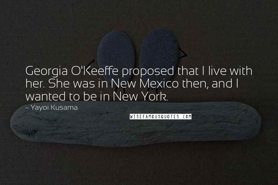 Yayoi Kusama quotes: Georgia O'Keeffe proposed that I live with her. She was in New Mexico then, and I wanted to be in New York. Yayoi Kusama quotes: Georgia O'Keeffe proposed that I live with her. She was in New Mexico then, and I wanted to be in New York.