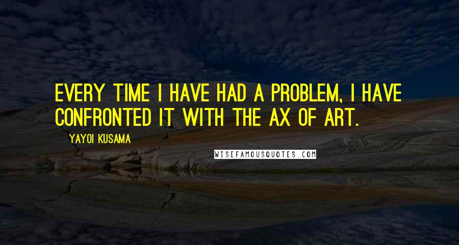 Yayoi Kusama quotes: Every time I have had a problem, I have confronted it with the ax of art.