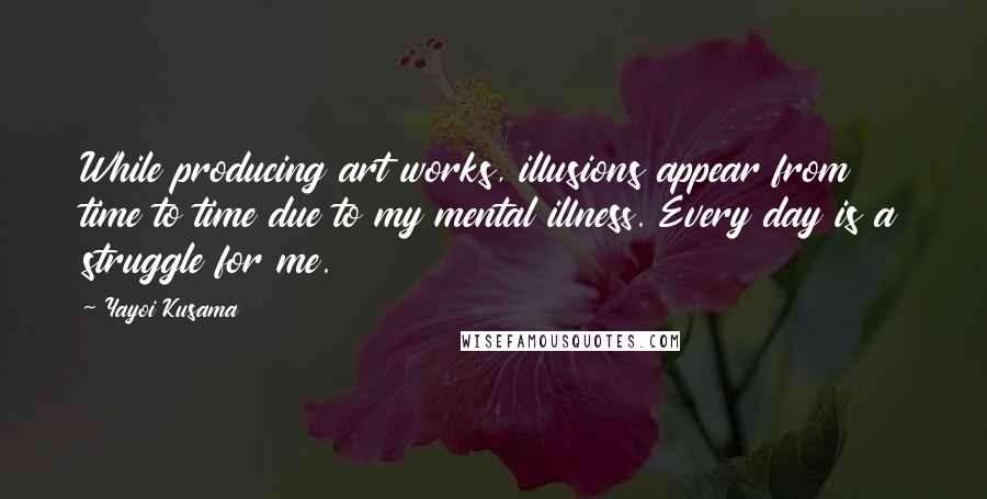 Yayoi Kusama quotes: While producing art works, illusions appear from time to time due to my mental illness. Every day is a struggle for me. Yayoi Kusama quotes: While producing art works, illusions appear from time to time due to my mental illness. Every day is a struggle for me.