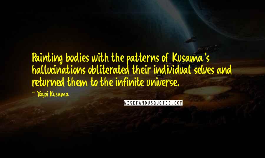 Yayoi Kusama quotes: Painting bodies with the patterns of Kusama's hallucinations obliterated their individual selves and returned them to the infinite universe. Yayoi Kusama quotes: Painting bodies with the patterns of Kusama's hallucinations obliterated their individual selves and returned them to the infinite universe.