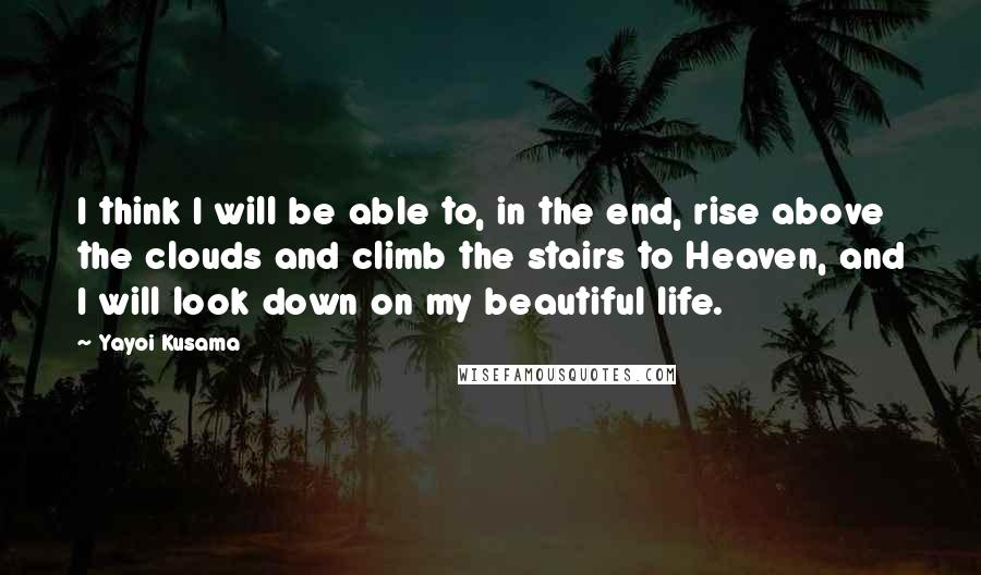 Yayoi Kusama quotes: I think I will be able to, in the end, rise above the clouds and climb the stairs to Heaven, and I will look down on my beautiful life.