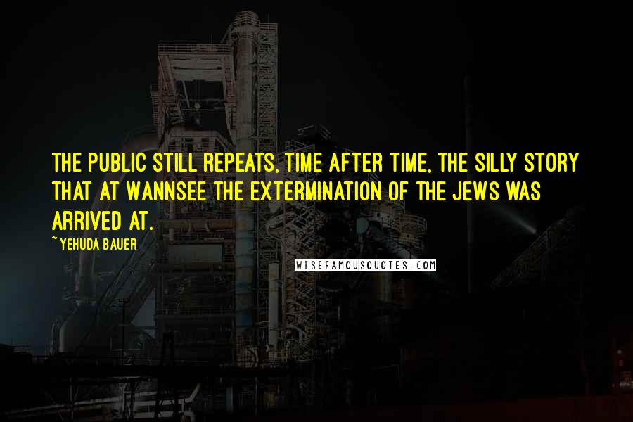 Yehuda Bauer quotes: The public still repeats, time after time, the silly story that at Wannsee the extermination of the Jews was arrived at. Yehuda Bauer quotes: The public still repeats, time after time, the silly story that at Wannsee the extermination of the Jews was arrived at.