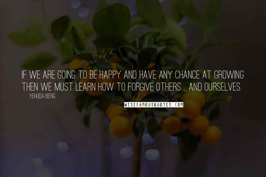 Yehuda Berg quotes: If we are going to be happy and have any chance at growing then we must learn how to forgive others ... and ourselves.