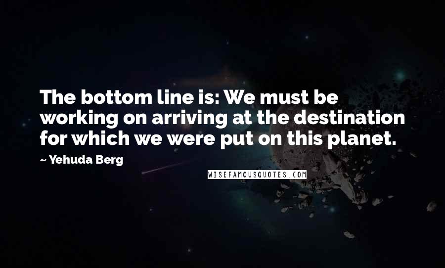 Yehuda Berg quotes: The bottom line is: We must be working on arriving at the destination for which we were put on this planet.