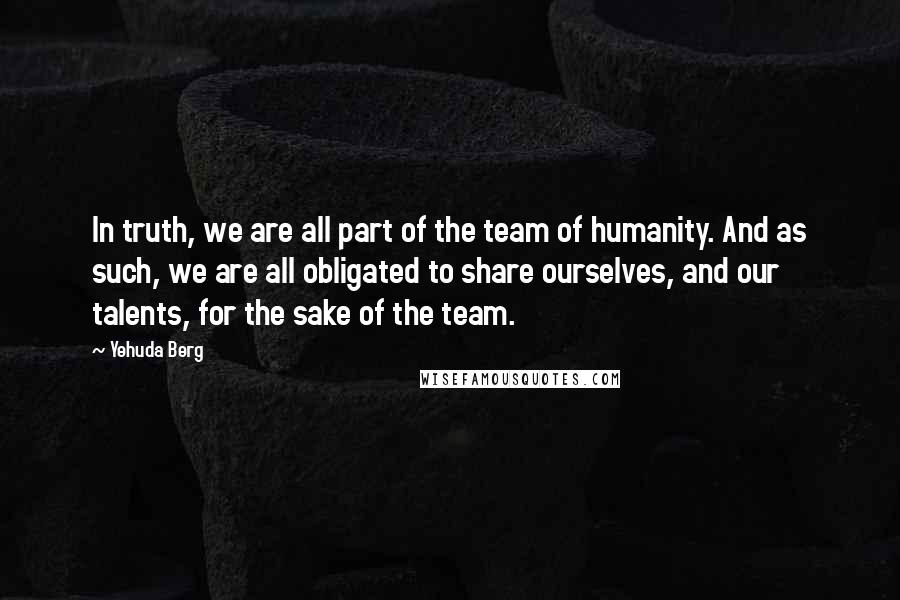 Yehuda Berg quotes: In truth, we are all part of the team of humanity. And as such, we are all obligated to share ourselves, and our talents, for the sake of the team.