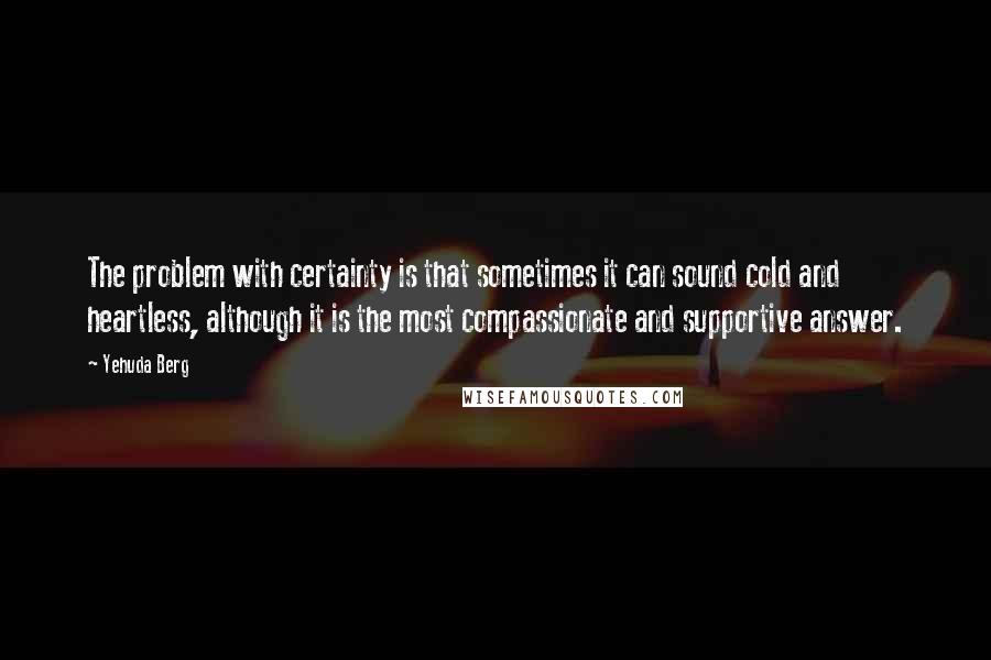 Yehuda Berg quotes: The problem with certainty is that sometimes it can sound cold and heartless, although it is the most compassionate and supportive answer.