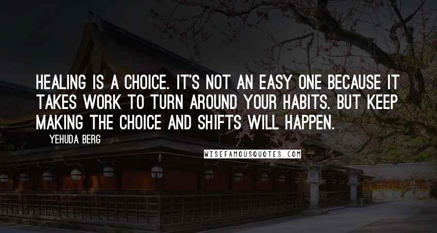 Yehuda Berg quotes: Healing is a choice. It's not an easy one because it takes work to turn around your habits. But keep making the choice and shifts will happen.