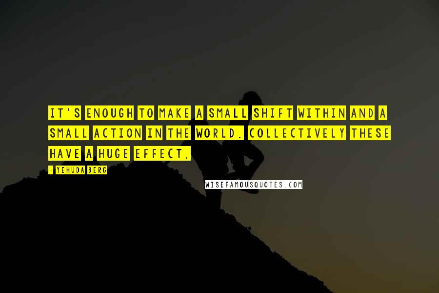 Yehuda Berg quotes: It's enough to make a small shift within and a small action in the world. Collectively these have a huge effect.