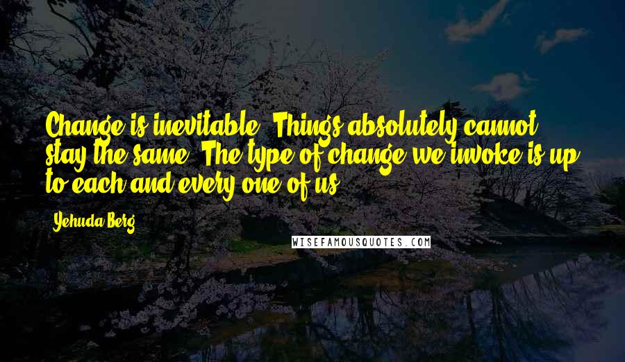 Yehuda Berg quotes: Change is inevitable. Things absolutely cannot stay the same. The type of change we invoke is up to each and every one of us.