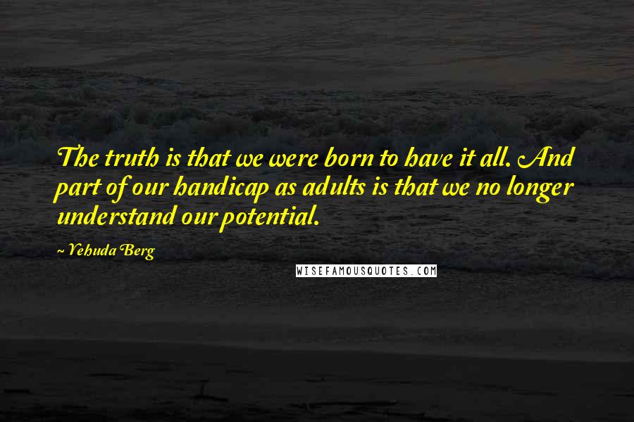 Yehuda Berg quotes: The truth is that we were born to have it all. And part of our handicap as adults is that we no longer understand our potential.