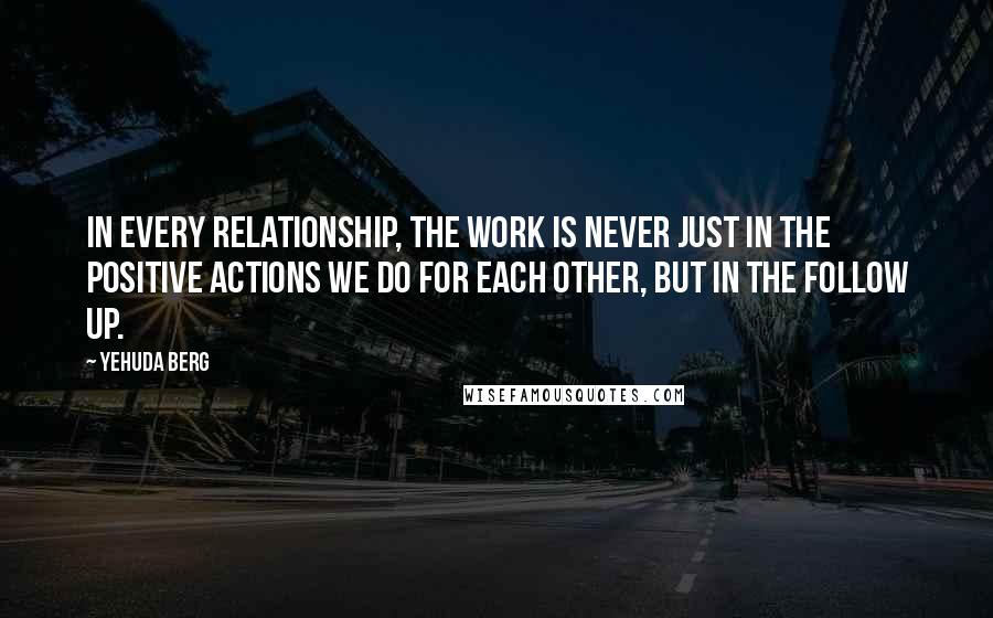 Yehuda Berg quotes: In every relationship, the work is never just in the positive actions we do for each other, but in the follow up.