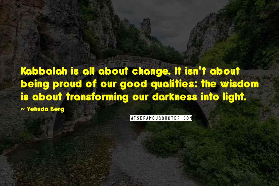 Yehuda Berg quotes: Kabbalah is all about change. It isn't about being proud of our good qualities: the wisdom is about transforming our darkness into light.