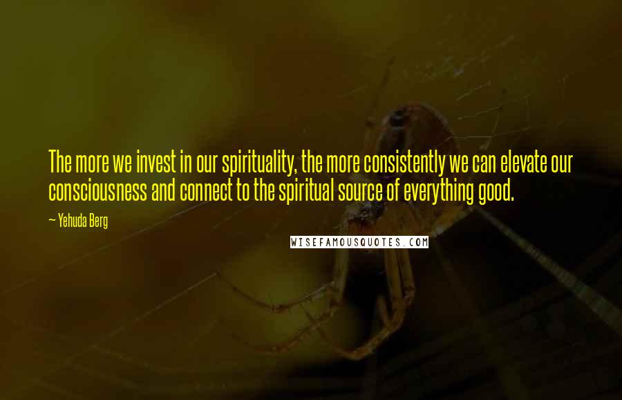 Yehuda Berg quotes: The more we invest in our spirituality, the more consistently we can elevate our consciousness and connect to the spiritual source of everything good.