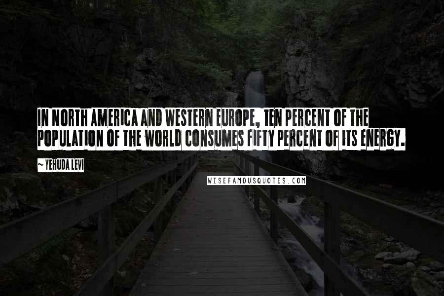 Yehuda Levi quotes: In North America and Western Europe, ten percent of the population of the world consumes fifty percent of its energy.