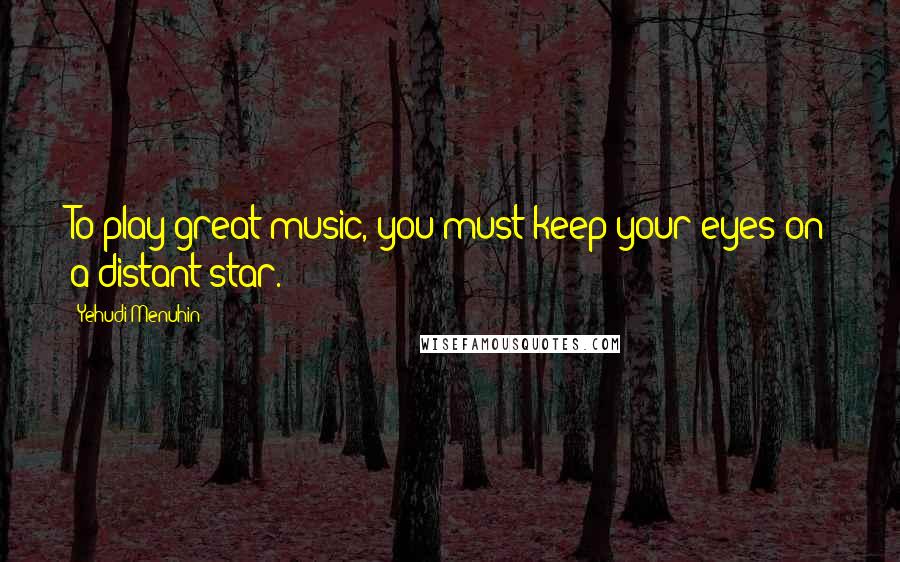 Yehudi Menuhin quotes: To play great music, you must keep your eyes on a distant star.