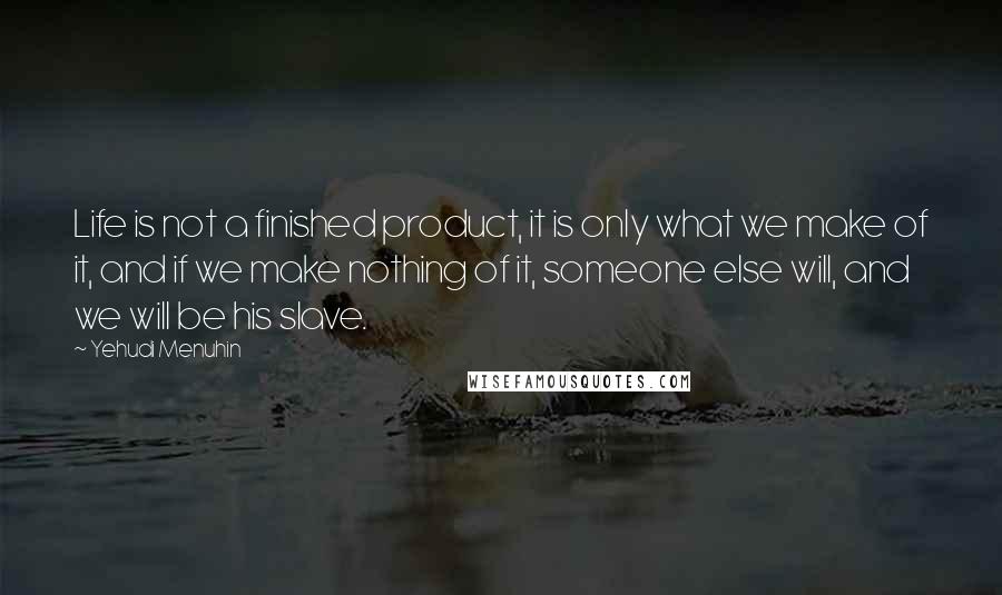 Yehudi Menuhin quotes: Life is not a finished product, it is only what we make of it, and if we make nothing of it, someone else will, and we will be his slave.