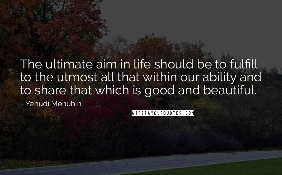 Yehudi Menuhin quotes: The ultimate aim in life should be to fulfill to the utmost all that within our ability and to share that which is good and beautiful. Yehudi Menuhin quotes: The ultimate aim in life should be to fulfill to the utmost all that within our ability and to share that which is good and beautiful.