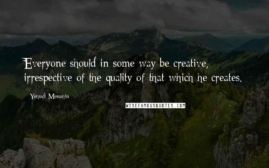 Yehudi Menuhin quotes: Everyone should in some way be creative, irrespective of the quality of that which he creates.