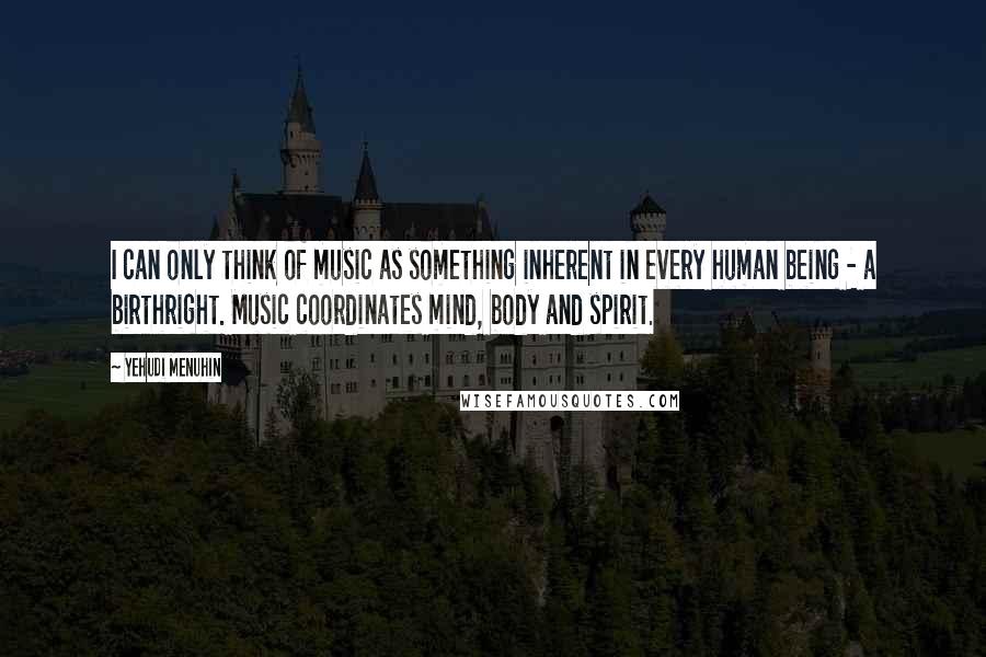 Yehudi Menuhin quotes: I can only think of music as something inherent in every human being - a birthright. Music coordinates mind, body and spirit.