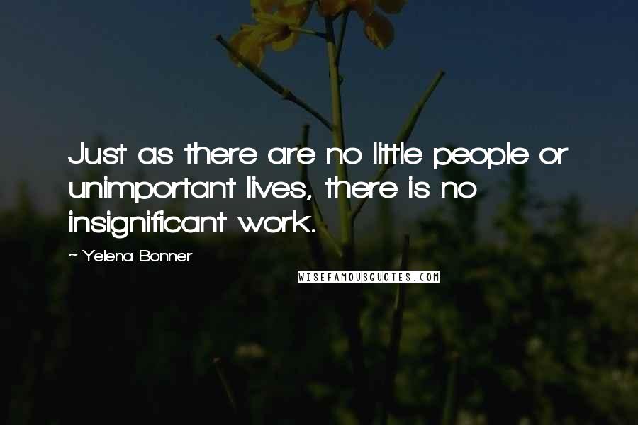 Yelena Bonner quotes: Just as there are no little people or unimportant lives, there is no insignificant work.