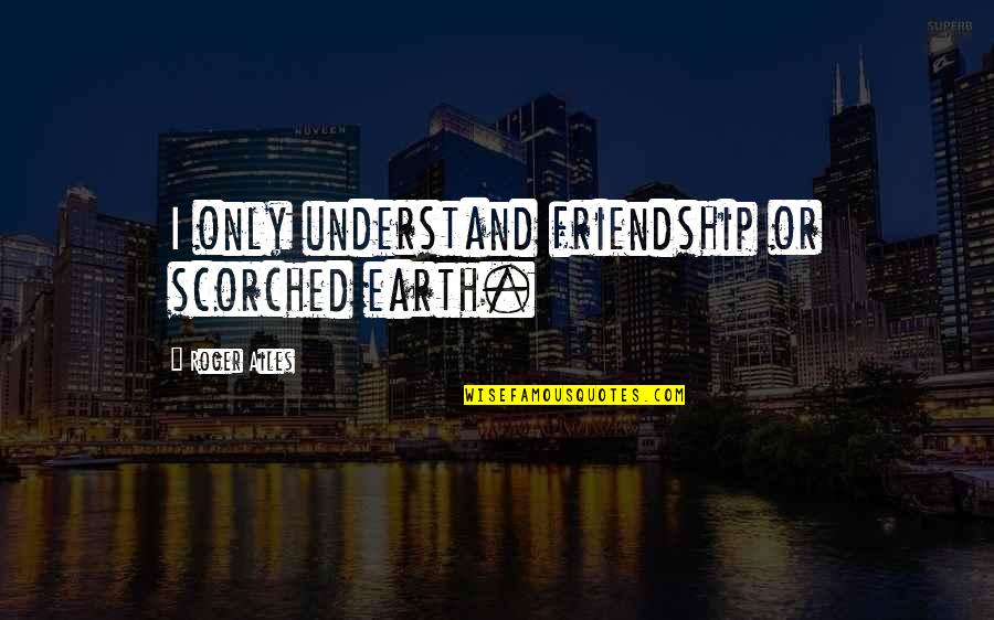 Yesiree Quotes By Roger Ailes: I only understand friendship or scorched earth. Yesiree Quotes By Roger Ailes: I only understand friendship or scorched earth.