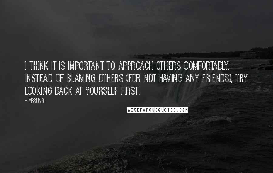 Yesung quotes: I think it is important to approach others comfortably. Instead of blaming others (for not having any friends), try looking back at yourself first. Yesung quotes: I think it is important to approach others comfortably. Instead of blaming others (for not having any friends), try looking back at yourself first.