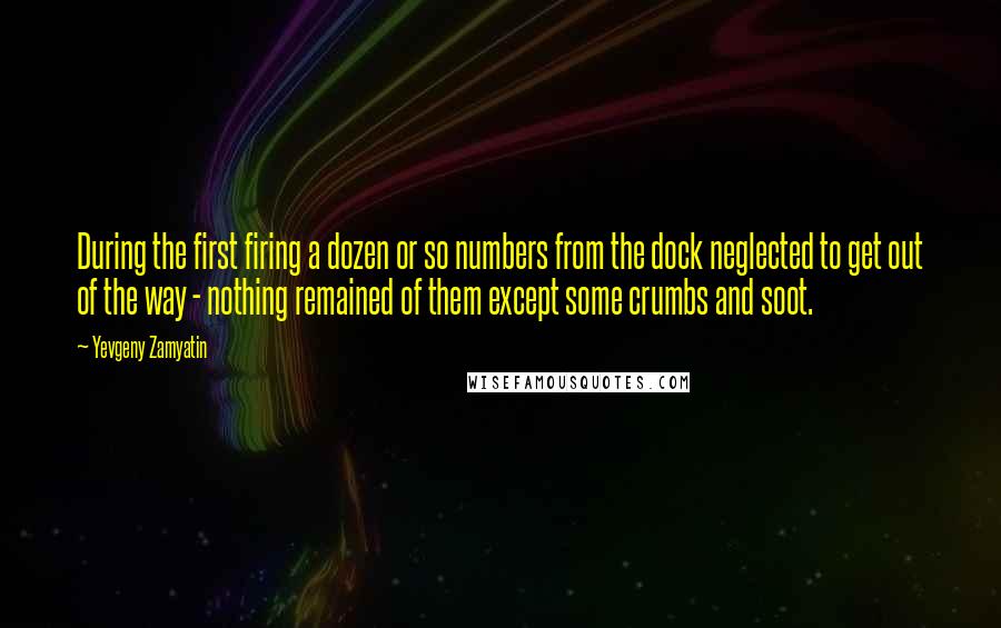 Yevgeny Zamyatin quotes: During the first firing a dozen or so numbers from the dock neglected to get out of the way - nothing remained of them except some crumbs and soot. Yevgeny Zamyatin quotes: During the first firing a dozen or so numbers from the dock neglected to get out of the way - nothing remained of them except some crumbs and soot.