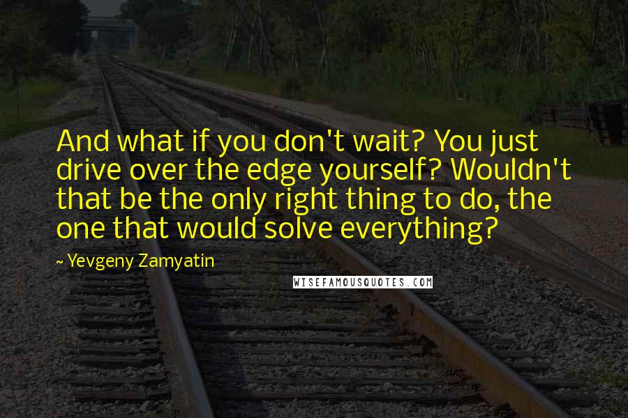 Yevgeny Zamyatin quotes: And what if you don't wait? You just drive over the edge yourself? Wouldn't that be the only right thing to do, the one that would solve everything?