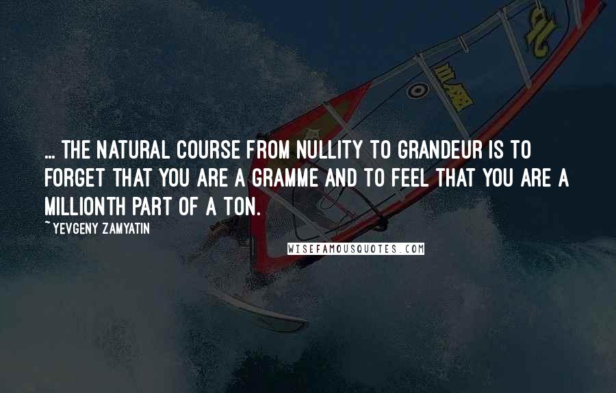 Yevgeny Zamyatin quotes: ... the natural course from nullity to grandeur is to forget that you are a gramme and to feel that you are a millionth part of a ton. Yevgeny Zamyatin quotes: ... the natural course from nullity to grandeur is to forget that you are a gramme and to feel that you are a millionth part of a ton.